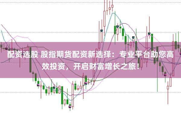 配资选股 股指期货配资新选择：专业平台助您高效投资，开启财富增长之旅！