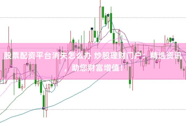 股票配资平台消失怎么办 炒股理财门户：精选资讯，助您财富增值！