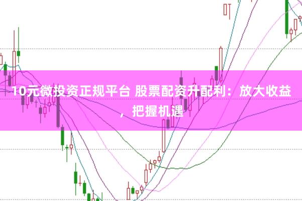 10元微投资正规平台 股票配资升配利：放大收益，把握机遇
