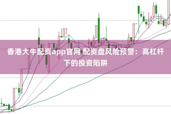 香港大牛配资app官网 配资盘风险预警：高杠杆下的投资陷阱