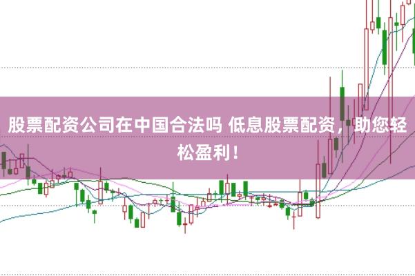 股票配资公司在中国合法吗 低息股票配资，助您轻松盈利！