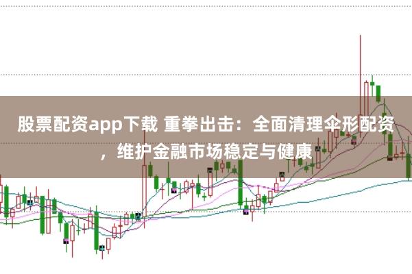 股票配资app下载 重拳出击：全面清理伞形配资，维护金融市场稳定与健康