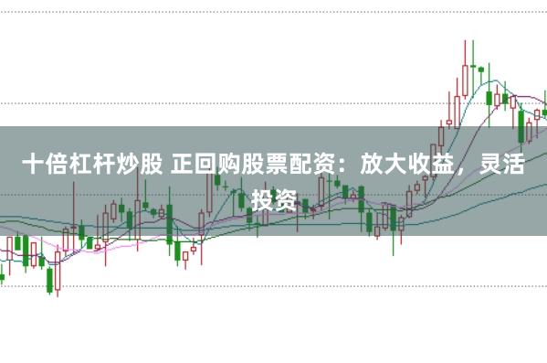 十倍杠杆炒股 正回购股票配资：放大收益，灵活投资
