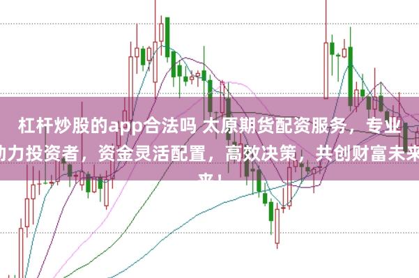 杠杆炒股的app合法吗 太原期货配资服务，专业助力投资者，资金灵活配置，高效决策，共创财富未来！
