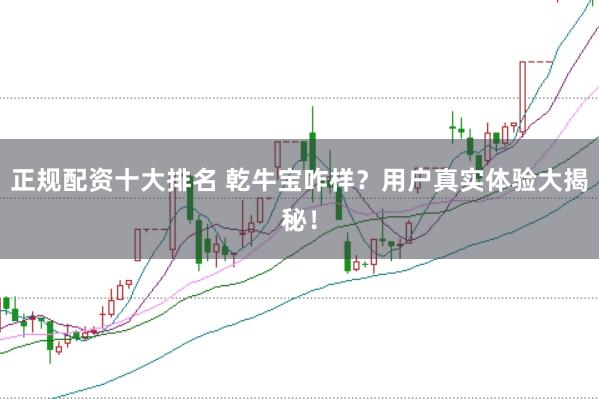 正规配资十大排名 乾牛宝咋样？用户真实体验大揭秘！