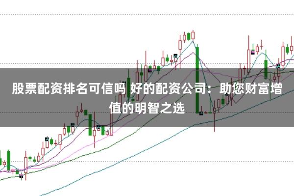 股票配资排名可信吗 好的配资公司：助您财富增值的明智之选