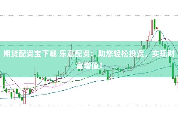 期货配资宝下载 乐意配资：助您轻松投资，实现财富增值！
