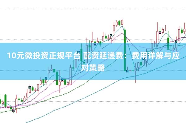 10元微投资正规平台 配资延递费：费用详解与应对策略