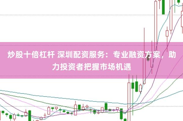 炒股十倍杠杆 深圳配资服务：专业融资方案，助力投资者把握市场机遇