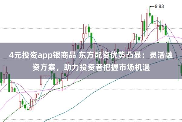4元投资app银商品 东方配资优势凸显：灵活融资方案，助力投资者把握市场机遇