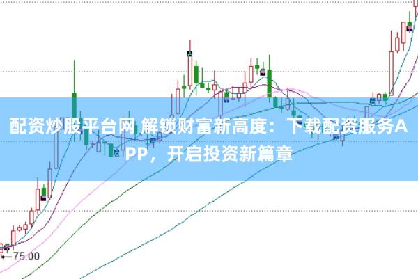 配资炒股平台网 解锁财富新高度：下载配资服务APP，开启投资新篇章
