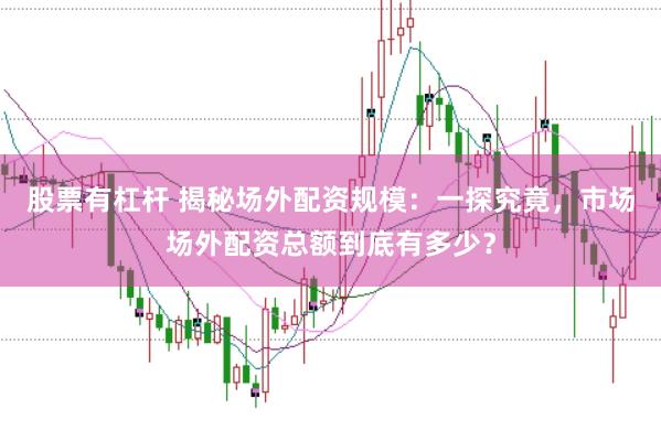 股票有杠杆 揭秘场外配资规模：一探究竟，市场场外配资总额到底有多少？