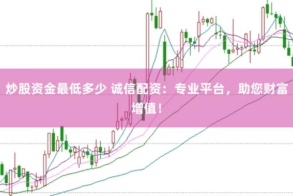 炒股资金最低多少 诚信配资:专业平台,助您财富增值!