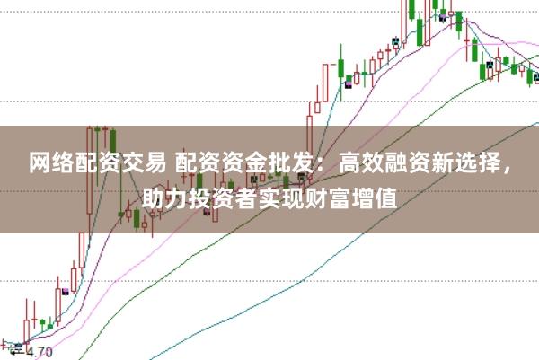 网络配资交易 配资资金批发:高效融资新选择,助力投资者实现财富增值