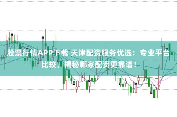 股票行情APP下载 天津配资服务优选：专业平台比较，揭秘哪家配资更靠谱！