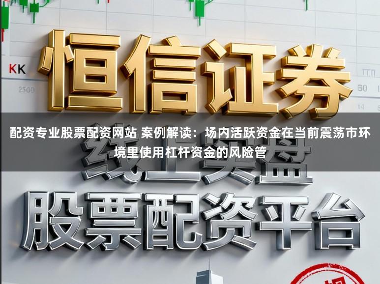 配资专业股票配资网站 案例解读：场内活跃资金在当前震荡市环境里使用杠杆资金的风险管