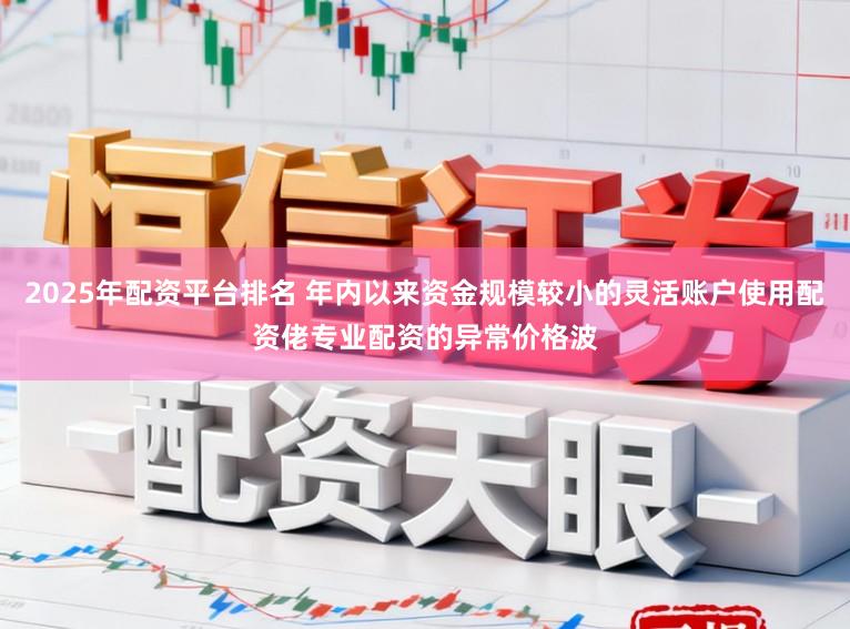 2025年配资平台排名 年内以来资金规模较小的灵活账户使用配资佬专业配资的异常价格波