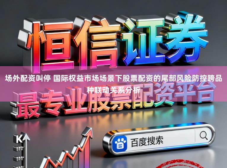 场外配资叫停 国际权益市场场景下股票配资的尾部风险防控跨品种联动关系分析
