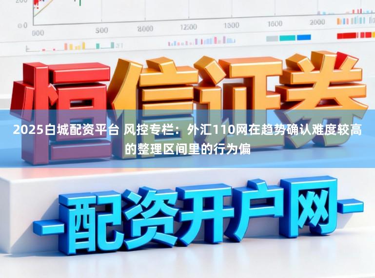 2025白城配资平台 风控专栏：外汇110网在趋势确认难度较高的整理区间里的行为偏