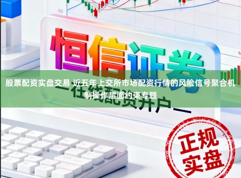 股票配资实盘交易 近五年上交所市场配资行情的风险信号聚合机制操作层面约束专题