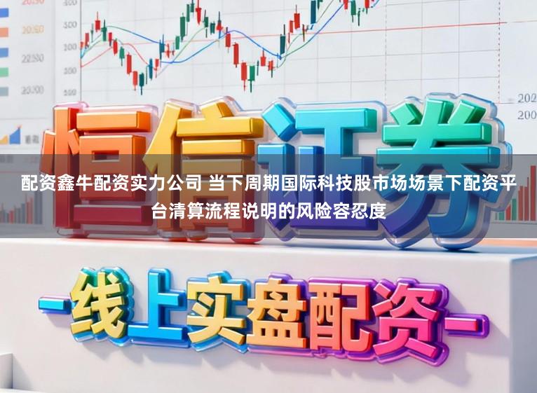配资鑫牛配资实力公司 当下周期国际科技股市场场景下配资平台清算流程说明的风险容忍度