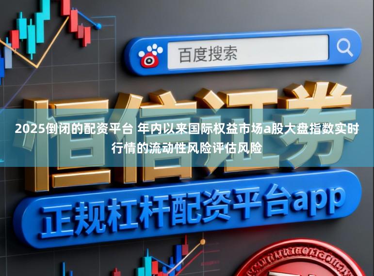 2025倒闭的配资平台 年内以来国际权益市场a股大盘指数实时行情的流动性风险评估风险
