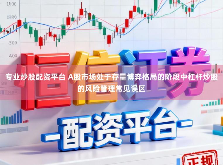 专业炒股配资平台 A股市场处于存量博弈格局的阶段中杠杆炒股的风险管理常见误区