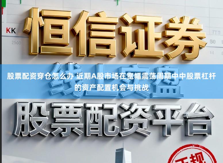 股票配资穿仓怎么办 近期A股市场在宽幅震荡周期中中股票杠杆的资产配置机会与挑战